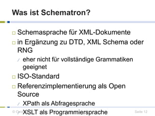 Was ist Schematron? 
 Schemasprache für XML-Dokumente 
 in Ergänzung zu DTD, XML Schema oder 
RNG 
 eher nicht für vollständige Grammatiken 
geeignet 
 ISO-Standard 
 Referenzimplementierung als Open 
Source 
 XPath als Abfragesprache 
 XSLT als Programmiersprache 
© Ovidius Seite 12 
 