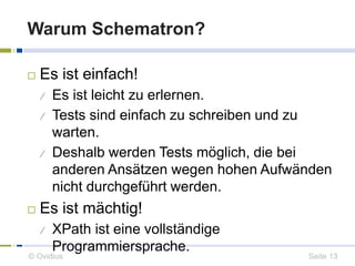 Warum Schematron? 
 Es ist einfach! 
 Es ist leicht zu erlernen. 
 Tests sind einfach zu schreiben und zu 
warten. 
 Deshalb werden Tests möglich, die bei 
anderen Ansätzen wegen hohen Aufwänden 
nicht durchgeführt werden. 
 Es ist mächtig! 
 XPath ist eine vollständige 
Programmiersprache. 
© Ovidius Seite 13 
 