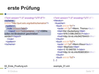 erste Prüfung 
<?xml version="1.0" encoding="UTF-8"?> 
<schema 
xmlns="http://purl.oclc.org/dsdl/schematron"> 
<pattern> 
<rule context="isbn"> 
<report test="not(contains(., '-'))">ISBNs 
sollen mit Bindestrich geschrieben 
werden!</report> 
</rule> 
</pattern> 
</schema> 
<?xml version="1.0" encoding="UTF-8"?> 
<literatur> 
<buecher> 
<buch xml:id="b1"> 
<autor ref="p1">Mann, Thomas</autor> 
<titel>Der Zauberberg</titel> 
<isbn>978-3-596-29433-7</isbn> 
<href>http://d-nb.info/942764498</href> 
</buch> 
<buch xml:id="b2"> 
<autor ref="p2">Mann,Klaus</autor> 
<titel> Mephisto</titel> 
<isbn>3 10 046705 1</isbn> 
<href>http://d nb.info/959653694</href> 
</buch> 
<buch xml:id="b3"> 
[…] 
02_Erste_Pruefung.sch example_01.xml 
© Ovidius Seite 17 
 