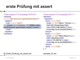erste Prüfung mit assert 
<?xml version="1.0" encoding="UTF-8"?> 
<schema 
xmlns="http://purl.oclc.org/dsdl/schematron"> 
<pattern> 
<rule context="isbn"> 
<assert test="contains(., '-')">ISBNs sollen 
mit Bindestrich geschrieben werden!</assert> 
</rule> 
</pattern> 
</schema> 
<?xml version="1.0" encoding="UTF-8"?> 
<literatur> 
<buecher> 
<buch xml:id="b1"> 
<autor ref="p1">Mann, Thomas</autor> 
<titel>Der Zauberberg</titel> 
<isbn>978-3-596-29433-7</isbn> 
<href>http://d-nb.info/942764498</href> 
</buch> 
<buch xml:id="b2"> 
<autor ref="p2">Mann,Klaus</autor> 
<titel> Mephisto</titel> 
<isbn>3 10 046705 1</isbn> 
<href>http://d nb.info/959653694</href> 
</buch> 
<buch xml:id="b3"> 
[…] 
02_Erste_Pruefung_mit_assert.sch example_01.xml 
© Ovidius Seite 18 
 