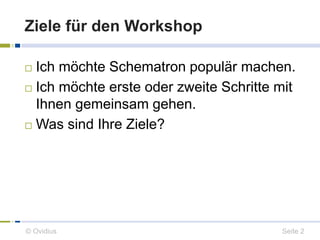 Ziele für den Workshop 
 Ich möchte Schematron populär machen. 
 Ich möchte erste oder zweite Schritte mit 
Ihnen gemeinsam gehen. 
 Was sind Ihre Ziele? 
© Ovidius Seite 2 
 