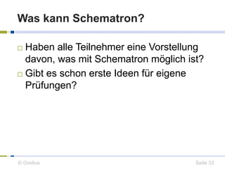 Was kann Schematron? 
 Haben alle Teilnehmer eine Vorstellung 
davon, was mit Schematron möglich ist? 
 Gibt es schon erste Ideen für eigene 
Prüfungen? 
© Ovidius Seite 33 
 