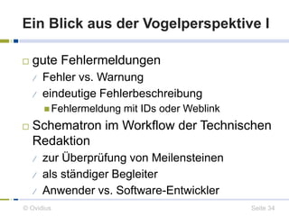 Ein Blick aus der Vogelperspektive I 
 gute Fehlermeldungen 
 Fehler vs. Warnung 
 eindeutige Fehlerbeschreibung 
Fehlermeldung mit IDs oder Weblink 
 Schematron im Workflow der Technischen 
Redaktion 
 zur Überprüfung von Meilensteinen 
 als ständiger Begleiter 
 Anwender vs. Software-Entwickler 
© Ovidius Seite 34 
 