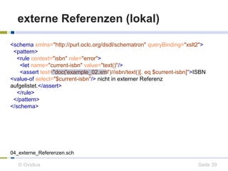 externe Referenzen (lokal) 
<schema xmlns="http://purl.oclc.org/dsdl/schematron" queryBinding="xslt2"> 
<pattern> 
<rule context="isbn" role="error"> 
<let name="current-isbn" value="text()"/> 
<assert test="doc('example_02.xml')//isbn/text()[. eq $current-isbn]">ISBN 
<value-of select="$current-isbn"/> nicht in externer Referenz 
aufgelistet.</assert> 
</rule> 
</pattern> 
</schema> 
04_externe_Referenzen.sch 
© Ovidius Seite 39 
 