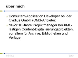 über mich 
 Consultant/Application Developer bei der 
Ovidius GmbH (CMS-Anbieter) 
 davor 10 Jahre Projektmanager bei XML-lastigen 
Content-Digitalisierungsprojekten, 
vor allem für Archive, Bibliotheken und 
Verlage 
© Ovidius Seite 4 
 