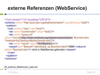 externe Referenzen (WebService) 
<?xml version="1.0" encoding="UTF-8"?> 
<schema xmlns="http://purl.oclc.org/dsdl/schematron" queryBinding="xslt2"> 
<pattern> 
<rule context="isbn" role="error"> 
<let name="current-isbn" value="text()"/> 
<let name="query-url" 
value="concat('http://xisbn.worldcat.org/webservices/xid/isbn/', $current-isbn, 
'?method=fixChecksum&amp;format=xml')"/> 
<let name="result" value="doc($query-url)"/> 
<assert test="$result//*:isbn/text()[. eq $current-isbn]">ISBN <value-of 
select="$current-isbn"/> nicht in WebService gefunden.</assert> 
</rule> 
</pattern> 
</schema> 
04_externe_Referenzen_web.sch 
© Ovidius Seite 40 
 
