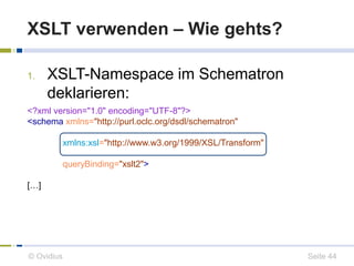XSLT verwenden – Wie gehts? 
1. XSLT-Namespace im Schematron 
deklarieren: 
<?xml version="1.0" encoding="UTF-8"?> 
<schema xmlns="http://purl.oclc.org/dsdl/schematron" 
xmlns:xsl="http://www.w3.org/1999/XSL/Transform" 
queryBinding="xslt2"> 
[…] 
© Ovidius Seite 44 
 