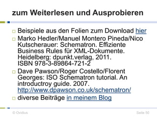 zum Weiterlesen und Ausprobieren 
 Beispiele aus den Folien zum Download hier 
 Marko Hedler/Manuel Montero Pineda/Nico 
Kutscherauer: Schematron. Effiziente 
Business Rules für XML-Dokumente. 
Heidelberg: dpunkt.verlag, 2011. 
ISBN 978-3-89864-721-2 
 Dave Pawson/Roger Costello/Florent 
Georges: ISO Schematron tutorial. An 
introductroy guide. 2007. 
http://www.dpawson.co.uk/schematron/ 
 diverse Beiträge in meinem Blog 
© Ovidius Seite 50 
 