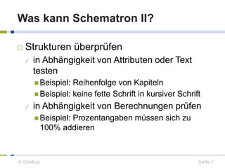 Was kann Schematron II? 
 Strukturen überprüfen 
 in Abhängigkeit von Attributen oder Text 
testen 
 Beispiel: Reihenfolge von Kapiteln 
 Beispiel: keine fette Schrift in kursiver Schrift 
 in Abhängigkeit von Berechnungen prüfen 
 Beispiel: Prozentangaben müssen sich zu 
100% addieren 
© Ovidius Seite 7 
 