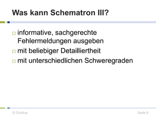 Was kann Schematron III? 
 informative, sachgerechte 
Fehlermeldungen ausgeben 
 mit beliebiger Detailliertheit 
 mit unterschiedlichen Schweregraden 
© Ovidius Seite 8 
 