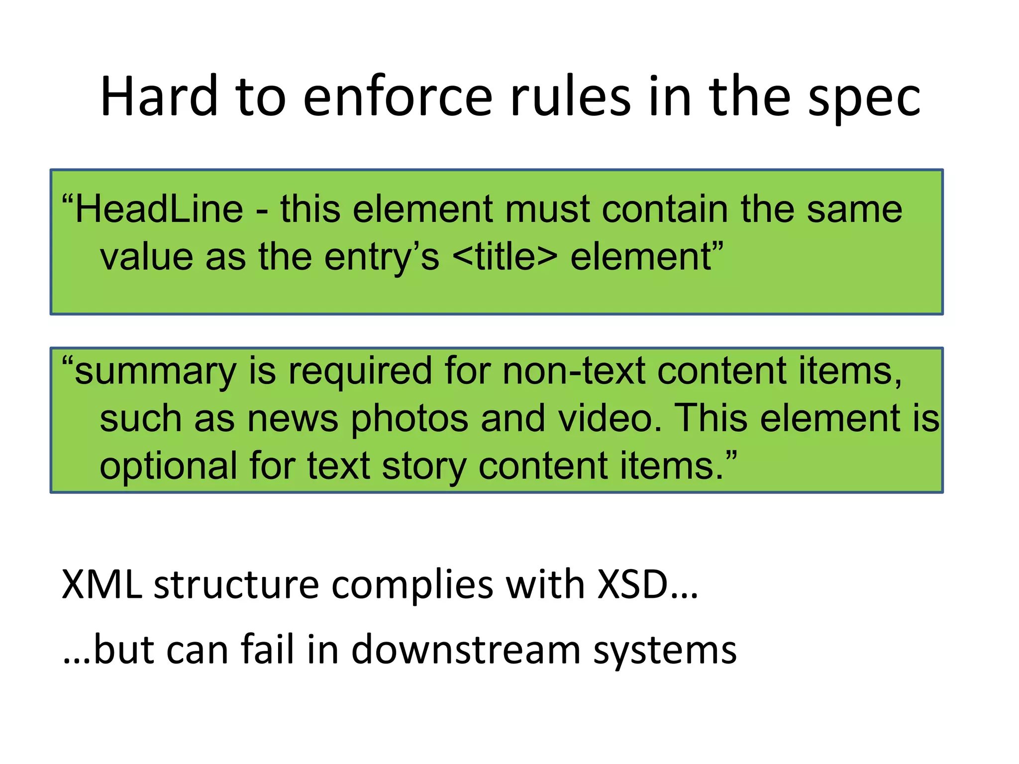 Hard to enforce rules in the spec“HeadLine - this element must contain the same value as the entry’s <title> element”“summary is required for non-text content items, such as news photos and video. This element is optional for text story content items.”XML structure complies with XSD……but can fail in downstream systems