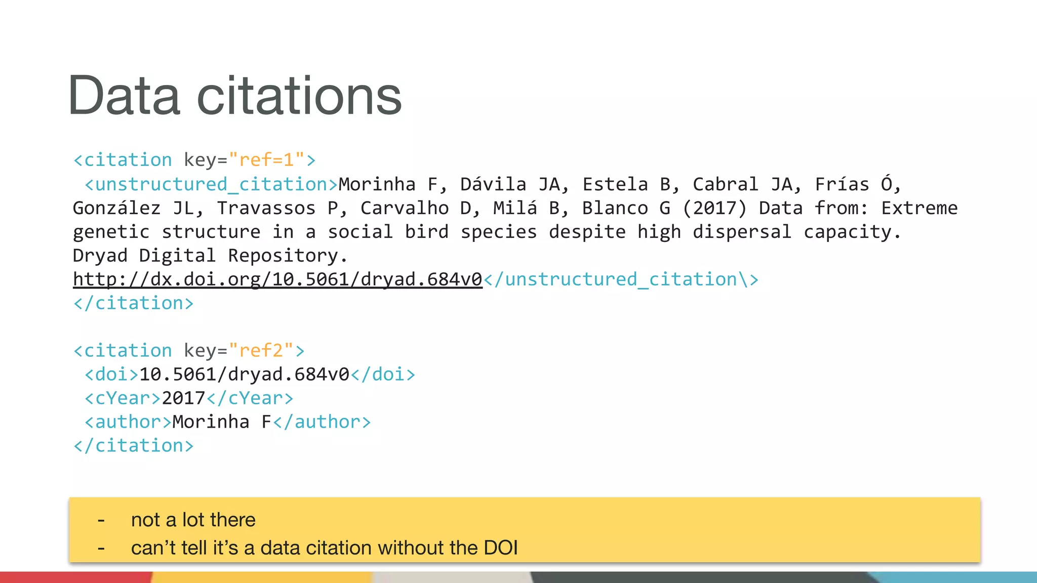 Data citations
<citation key="ref=1">
<unstructured_citation>Morinha F, Dávila JA, Estela B, Cabral JA, Frías Ó,
González JL, Travassos P, Carvalho D, Milá B, Blanco G (2017) Data from: Extreme
genetic structure in a social bird species despite high dispersal capacity.
Dryad Digital Repository.
http://dx.doi.org/10.5061/dryad.684v0</unstructured_citation>
</citation>
<citation key="ref2">
<doi>10.5061/dryad.684v0</doi>
<cYear>2017</cYear>
<author>Morinha F</author>
</citation>
- not a lot there
- can’t tell it’s a data citation without the DOI
 