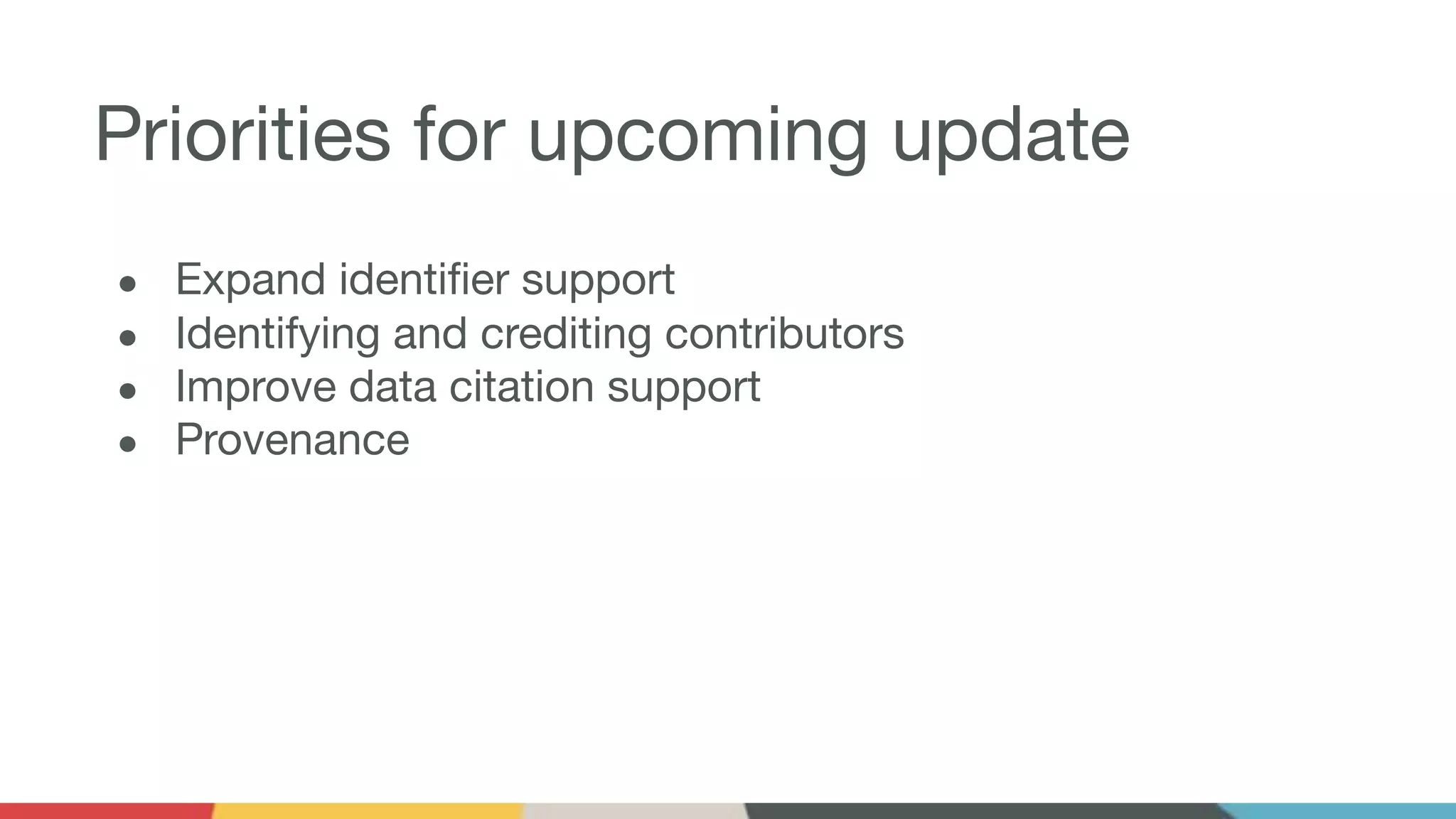 Priorities for upcoming update
● Expand identiﬁer support
● Identifying and crediting contributors
● Improve data citation support
● Provenance
 