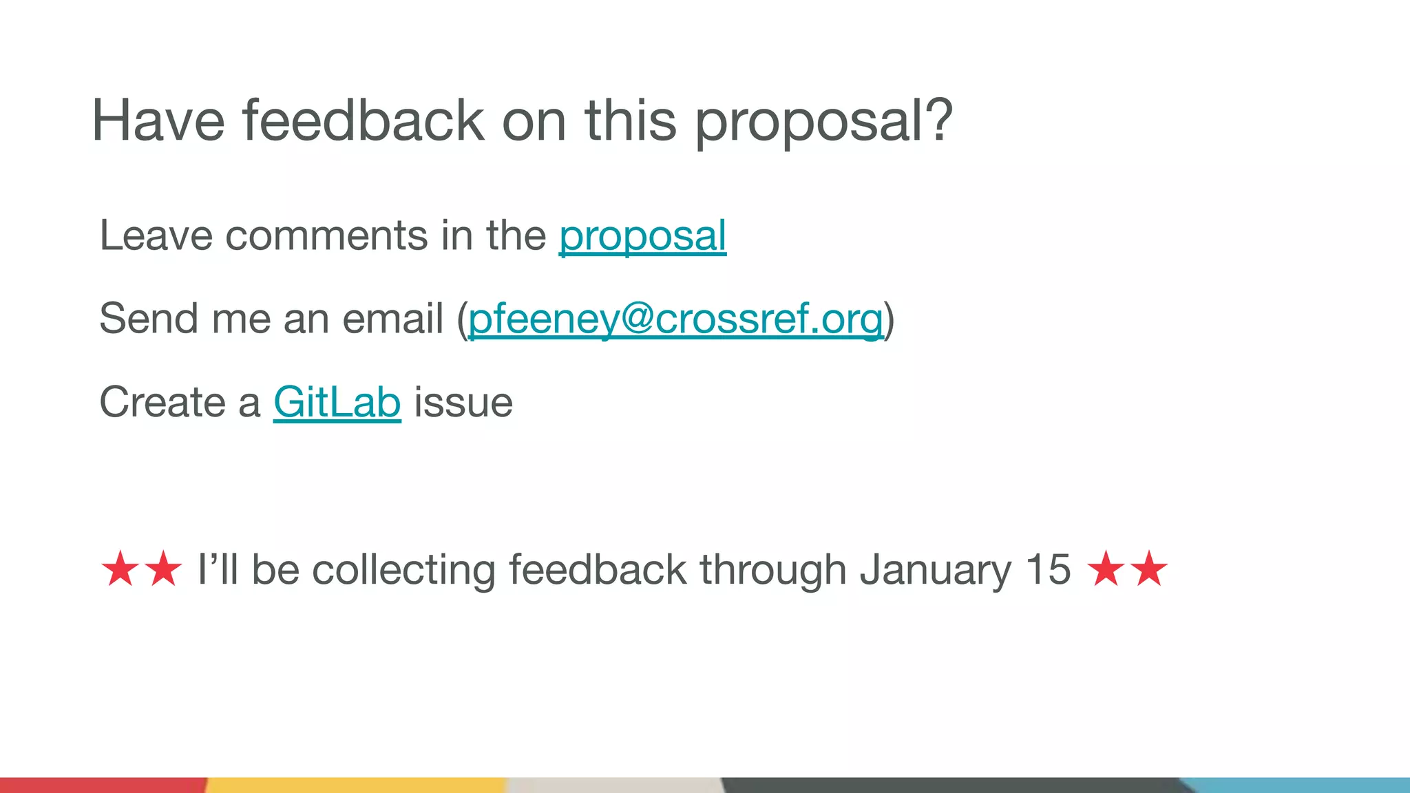 Have feedback on this proposal?
Leave comments in the proposal
Send me an email (pfeeney@crossref.org)
Create a GitLab issue
★★ I’ll be collecting feedback through January 15 ★★
 