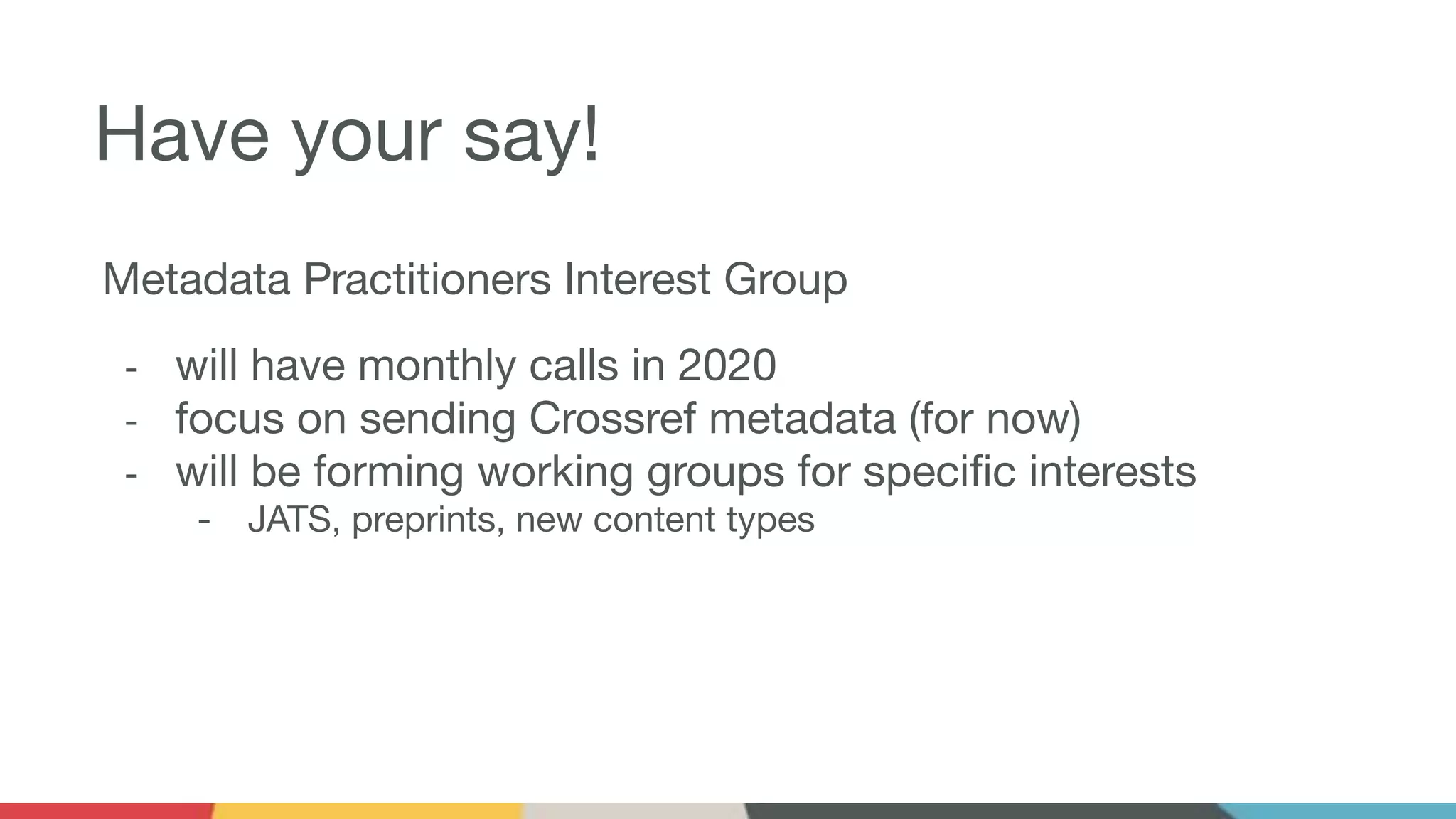 Have your say!
Metadata Practitioners Interest Group
- will have monthly calls in 2020
- focus on sending Crossref metadata (for now)
- will be forming working groups for speciﬁc interests
- JATS, preprints, new content types
 