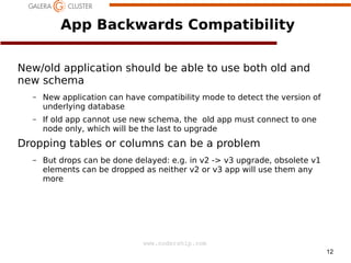 App Backwards Compatibility
New/old application should be able to use both old and
new schema
–

New application can have compatibility mode to detect the version of
underlying database

–

If old app cannot use new schema, the old app must connect to one
node only, which will be the last to upgrade

Dropping tables or columns can be a problem
–

But drops can be done delayed: e.g. in v2 -> v3 upgrade, obsolete v1
elements can be dropped as neither v2 or v3 app will use them any
more

www.codership.com
12

 
