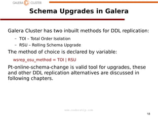 Schema Upgrades in Galera
Galera Cluster has two inbuilt methods for DDL replication:
–

TOI – Total Order Isolation

–

RSU – Rolling Schema Upgrade

The method of choice is declared by variable:
wsrep_osu_method = TOI | RSU

Pt-online-schema-change is valid tool for upgrades, these
and other DDL replication alternatives are discussed in
following chapters.

www.codership.com
18

 