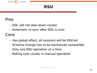 RSU
Pros
–

DDL will not slow down cluster

–

Automatic re-sync after DDL is over

Cons
–
–

Schema change has to be backwards compatible

–

a

Has global effect, all sessions will be RSU'ed
Only one RSU operation at a time

–

Rolling over cluster is manual operation

www.codership.com
29

 
