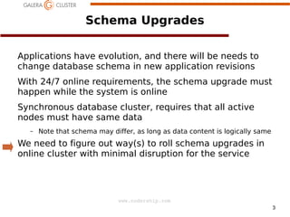 Schema Upgrades
Applications have evolution, and there will be needs to
change database schema in new application revisions
With 24/7 online requirements, the schema upgrade must
happen while the system is online
Synchronous database cluster, requires that all active
nodes must have same data
–

Note that schema may differ, as long as data content is logically same

We need to figure out way(s) to roll schema upgrades in
online cluster with minimal disruption for the service

www.codership.com
3

 