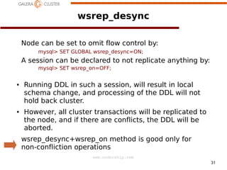 wsrep_desync
Node can be set to omit flow control by:
mysql> SET GLOBAL wsrep_desync=ON;

A session can be declared to not replicate anything by:
mysql> SET wsrep_on=OFF;
●

●

Running DDL in such a session, will result in local
schema change, and processing of the DDL will not
hold back cluster.
However, all cluster transactions will be replicated to
the node, and if there are conflicts, the DDL will be
aborted.
wsrep_desync+wsrep_on method is good only for
non-confliction operations
www.codership.com
31

 
