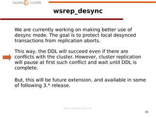 wsrep_desync
We are currently working on making better use of
desync mode. The goal is to protect local desynced
transactions from replication aborts.
This way, the DDL will succeed even if there are
conflicts with the cluster. However, cluster replication
will pause at first such conflict and wait until DDL is
complete.
But, this will be future extension, and available in some
of following 3.* release.

www.codership.com
33

 