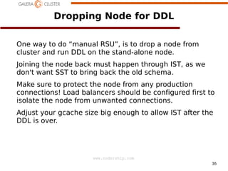 Dropping Node for DDL
One way to do “manual RSU”, is to drop a node from
cluster and run DDL on the stand-alone node.
Joining the node back must happen through IST, as we
don't want SST to bring back the old schema.
Make sure to protect the node from any production
connections! Load balancers should be configured first to
isolate the node from unwanted connections.
Adjust your gcache size big enough to allow IST after the
DDL is over.

www.codership.com
35

 