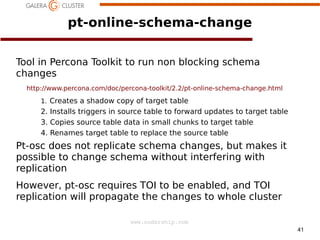 pt-online-schema-change
Tool in Percona Toolkit to run non blocking schema
changes
http://www.percona.com/doc/percona-toolkit/2.2/pt-online-schema-change.html
1. Creates a shadow copy of target table

2. Installs triggers in source table to forward updates to target table
3. Copies source table data in small chunks to target table
4. Renames target table to replace the source table

Pt-osc does not replicate schema changes, but makes it
possible to change schema without interfering with
replication
However, pt-osc requires TOI to be enabled, and TOI
replication will propagate the changes to whole cluster
www.codership.com
41

 