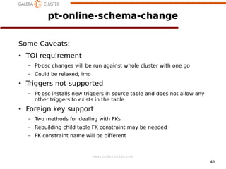 pt-online-schema-change
Some Caveats:
●

TOI requirement
–
–

●

Pt-osc changes will be run against whole cluster with one go
Could be relaxed, imo

Triggers not supported
–

●

Pt-osc installs new triggers in source table and does not allow any
other triggers to exists in the table

Foreign key support
–

a

Two methods for dealing with FKs

–

Rebuilding child table FK constraint may be needed

–

FK constraint name will be different

www.codership.com
48

 