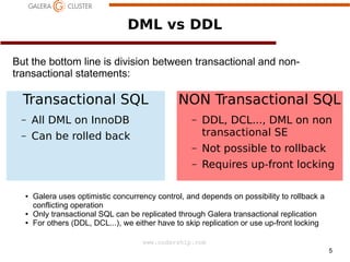 DML vs DDL
But the bottom line is division between transactional and nontransactional statements:

Transactional SQL
–

All DML on InnoDB

–

NON Transactional SQL

Can be rolled back

●

Not possible to rollback

–

●

DDL, DCL..., DML on non
transactional SE

–

●

–

Requires up-front locking

Galera uses optimistic concurrency control, and depends on possibility to rollback a
conflicting operation
Only transactional SQL can be replicated through Galera transactional replication
For others (DDL, DCL...), we either have to skip replication or use up-front locking
www.codership.com
5

 
