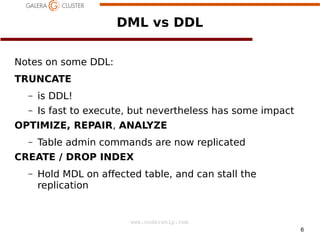DML vs DDL
Notes on some DDL:
TRUNCATE
–

is DDL!

–

Is fast to execute, but nevertheless has some impact

OPTIMIZE, REPAIR, ANALYZE
–

Table admin commands are now replicated

CREATE / DROP INDEX
–

Hold MDL on affected table, and can stall the
replication

www.codership.com
6

 