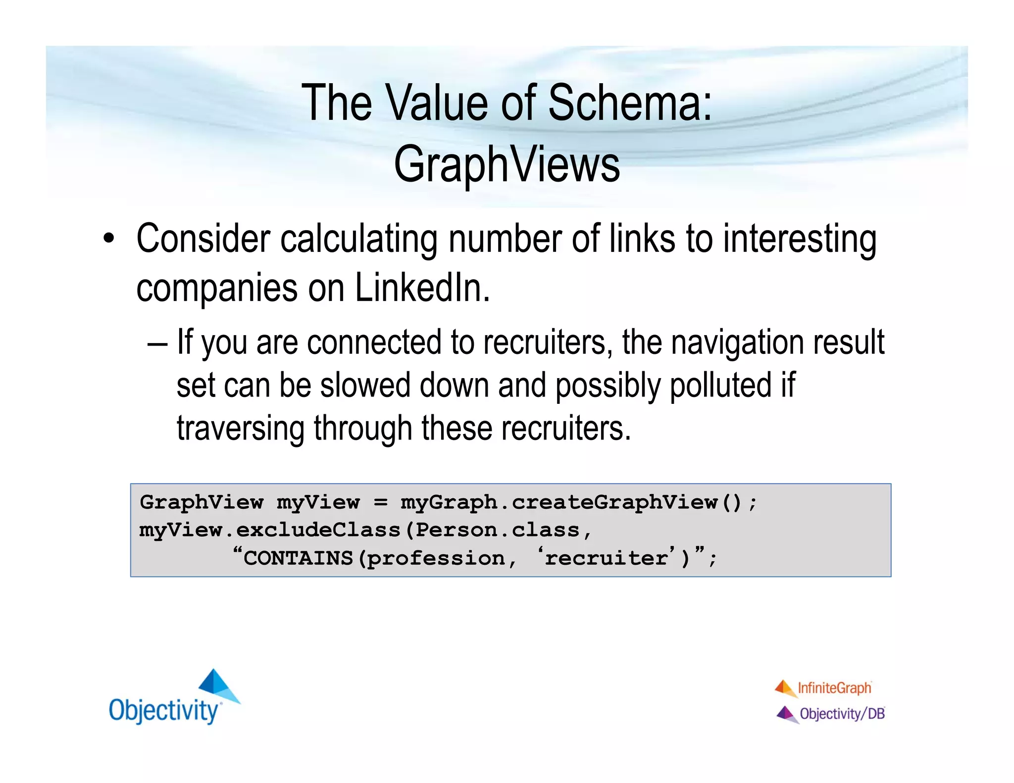 The Value of Schema:
GraphViews
• Consider calculating number of links to interesting
companies on LinkedIn.
– If you are connected to recruiters, the navigation result
set can be slowed down and possibly polluted if
traversing through these recruiters.
GraphView myView = myGraph.createGraphView();
myView.excludeClass(Person.class,
“CONTAINS(profession, ‘recruiter’)”;

 