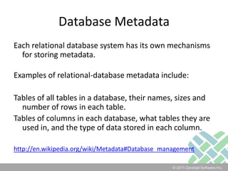 Database MetadataEach relational database system has its own mechanisms for storing metadata. Examples of relational-database metadata include:Tables of all tables in a database, their names, sizes and number of rows in each table.Tables of columns in each database, what tables they are used in, and the type of data stored in each column.http://en.wikipedia.org/wiki/Metadata#Database_management