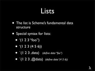 Lists
• The list is Scheme’s fundamental data
  structure
• Special syntax for lists:
 • ‘(1 2 3 “foo”)
 • ‘(1 2 3 (4 5 6))
 • `(1 2 3 ,data) (deﬁne data “foo”)
 • `(1 2 3 ,@data) (deﬁne data ‘(4 5 6))
                                           λ
 