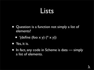 Lists

• Question: is a function not simply a list of
  elements?
  • ‘(deﬁne (foo x y) (* x y))
• Yes, it is.
• In fact, any code in Scheme is data — simply
  a list of elements.


                                                 λ
 