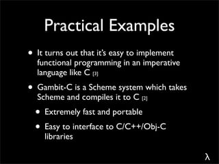 Practical Examples
• It turns out that it’s easy to implement
  functional programming in an imperative
  language like C [3]
• Gambit-C is a Scheme system which takes
  Scheme and compiles it to C [2]
  • Extremely fast and portable
  • Easy to interface to C/C++/Obj-C
    libraries

                                             λ
 