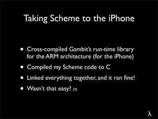 Taking Scheme to the iPhone


• Cross-compiled Gambit’s run-time library
  for the ARM architecture (for the iPhone)
• Compiled my Scheme code to C
• Linked everything together, and it ran ﬁne!
• Wasn’t that easy? [4]




                                                λ
 