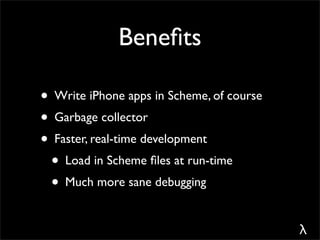 Beneﬁts

• Write iPhone apps in Scheme, of course
• Garbage collector
• Faster, real-time development
 • Load in Scheme ﬁles at run-time
 • Much more sane debugging

                                           λ
 