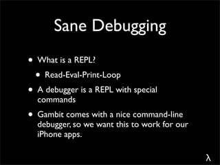 Sane Debugging
• What is a REPL?
 • Read-Eval-Print-Loop
• A debugger is a REPL with special
  commands
• Gambit comes with a nice command-line
  debugger, so we want this to work for our
  iPhone apps.

                                              λ
 
