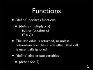 Functions
• `deﬁne` declares functions
 • (deﬁne (multiply x y)
      (other-function x)
      (* x y))
• The last value is returned, so unless
  `other-function` has a side effect, that call
  is essentially ignored
• `deﬁne` also create variables
 • (deﬁne foo 5)
                                                  λ
 