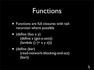Functions
• Functions are full closures with tail-
  recursion where possible
• (deﬁne (foo x y)
     (deﬁne z (get-z-axis))
     (lambda () (+ x y z)))
• (deﬁne (bar)
     (read-network-blocking-and-act)
     (bar))

                                           λ
 