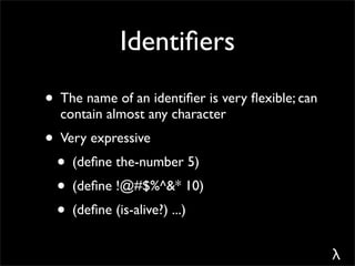 Identiﬁers
• The name of an identiﬁer is very ﬂexible; can
  contain almost any character
• Very expressive
 • (deﬁne the-number 5)
 • (deﬁne !@#$%^&* 10)
 • (deﬁne (is-alive?) ...)
                                                  λ
 