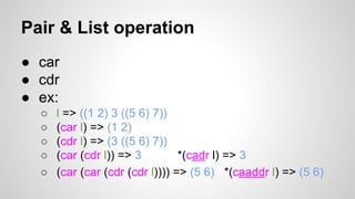 Pair & List operation
● car
● cdr
● ex:
○
○
○
○
○

l => ((1 2) 3 ((5 6) 7))
(car l) => (1 2)
(cdr l) => (3 ((5 6) 7))
(car (cdr l)) => 3
*(cadr l) => 3
(car (car (cdr (cdr l)))) => (5 6) *(caaddr l) => (5 6)

 