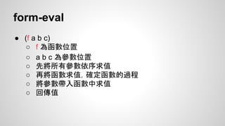 form-eval
● (f a b c)
○ f 為函數位置
○ a b c 為參數位置
○ 先將所有參數依序求值
○ 再將函數求值，確定函數的過程
○ 將參數帶入函數中求值
○ 回傳值

 