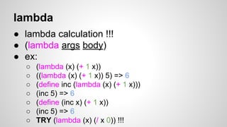 lambda
● lambda calculation !!!
● (lambda args body)
● ex:
○
○
○
○
○
○
○

(lambda (x) (+ 1 x))
((lambda (x) (+ 1 x)) 5) => 6
(define inc (lambda (x) (+ 1 x)))
(inc 5) => 6
(define (inc x) (+ 1 x))
(inc 5) => 6
TRY (lambda (x) (/ x 0)) !!!

 