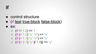 if
● control structure
● (if test true-block false-block)
● ex:
○
○
○
○

(if #t 1 2) => 1
(if (> 1 2) “y” “n”) => “n”
(if (= 1 1) “y” “n”) => “y”
(if (> 2 1) “y” (/ 1 0)) => “y”

 