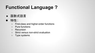 Functional Language ?
● 函數式語言
● 特性：
○
○
○
○
○

First-class and higher-order functions
Pure functions
Recursion
Strict versus non-strict evaluation
Type systems

 