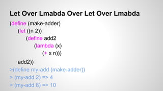 Let Over Lmabda Over Let Over Lmabda
(define (make-adder)
(let ((n 2))
(define add2
(lambda (x)
(+ x n)))
add2))
>(define my-add (make-adder))
> (my-add 2) => 4
> (my-add 8) => 10

 