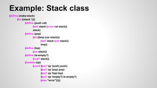 Example: Stack class
(define (make-stack)
(let ((stack '()))
(define (push val)
(set! stack (cons val stack))
stack)
(define (pop)
(let ((tmp (car stack)))
(set! stack (cdr stack))
tmp))
(define (top)
(car stack))
(define (is-empty?)
(null? stack))
(lambda (op)
(cond ((eq? op 'push) push)
((eq? op 'pop) pop)
((eq? op 'top) top)
((eq? op 'empty?) is-empty?)
(else "error")))))

 