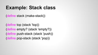 Example: Stack class
(define stack (make-stack))
(define top (stack 'top))
(define empty? (stack 'empty?))
(define push-stack (stack 'push))
(define pop-stack (stack 'pop))

 