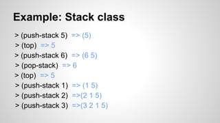 Example: Stack class
> (push-stack 5) => (5)
> (top) => 5
> (push-stack 6) => (6 5)
> (pop-stack) => 6
> (top) => 5
> (push-stack 1) => (1 5)
> (push-stack 2) =>(2 1 5)
> (push-stack 3) =>(3 2 1 5)

 
